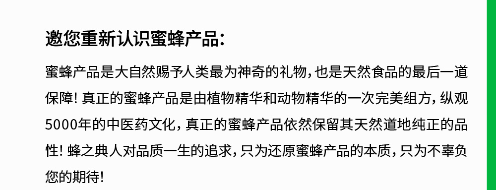 邀您重新认识蜜蜂产品:蜜蜂产品是大自然赐予人类最为神奇的礼物,也是天然食品的最后一道保障!真正的蜜蜂产品是由植物精华和动物精华的一次完美组方,纵观5000年的中医药文化，真正的蜜蜂产品依然保留其天然道地纯正的品性!蜂之典人对品质一生的追求,只为还原蜜蜂产品的本质,只为不辜负您的期待!